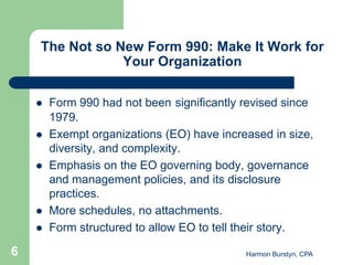 The Not so New Form 990: Make It Work for
                Your Organization

       Form 990 had not been significantly revised since
        1979.
       Exempt organizations (EO) have increased in size,
        diversity, and complexity.
       Emphasis on the EO governing body, governance
        and management policies, and its disclosure
        practices.
       More schedules, no attachments.
       Form structured to allow EO to tell their story.

6                                           Harmon Burstyn, CPA
 
