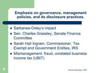 Emphasis on governance, management
         policies, and its disclosure practices.

       Sarbanes-Oxley’s impact
       Sen. Charles Grassley, Senate Finance
        Committee
       Sarah Hall Ingram, Commissioner, Tax
        Exempt and Government Entities, IRS
       Mismanagement, fraud, unrelated business
        income tax (UBIT)

9                                    Harmon Burstyn, CPA
 
