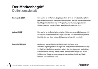 Der Markenbegriff
     Deﬁnitionsvielfalt

     Baumgarth (2001)                             Eine Marke ist ein Namen, Begriff, Zeichen, Symbol, eine Gestaltungsform
                                                  oder eine Kombination aus diesen Bestandteilen, welchen bei den relevanten
                                                  Nachfragern bekannt ist und im Vergleich zu Konkurrenzangeboten ein
                                                  differenzierendes Image aufweist, welches zu Präferenzen führt.



     Adjouri (2002)                               Eine Marke ist ein Botschafter zwischen Unternehmen und Zielgruppen (...),
                                                  ein Zeichen, das mittels Bedeutungen Produkte bzw. Dienstleistungen eine
                                                  Identität gibt und diese bei den Zielgruppen erfolgreich vermittelt.



     Bruhn/GEM (2003)                             Als Marken werden Leistungen bezeichnet, die neben einer
                                                  entscheidungsfähigen Markierung durch ein systematisches Absatzkonzept
                                                  im Markt ein Qualitätsversprechen geben, das eine dauerhafte werthaltige,
                                                  nutzenstiftende Wirkung erzielt und bei der relevanten Zielgruppe in der
                                                  Erfüllung der Kundenerwartungen einen nachhaltigen Erfolg am Markt
                                                  realisiert bzw. realisieren kann.




44   «Von der Strategie zum Image - die Geheimnisse erfolgreicher Markenführung»  Basics id-ee Blog
 