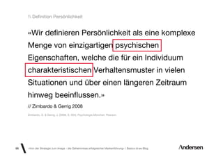 Deﬁnition Persönlichkeit


     «Wir deﬁnieren Persönlichkeit als eine komplexe
     Menge von einzigartigen psychischen
     Eigenschaften, welche die für ein Individuum
     charakteristischen Verhaltensmuster in vielen
     Situationen und über einen längeren Zeitraum
     hinweg beeinﬂussen.»
     // Zimbardo & Gerrig 2008
     Zimbardo, G. & Gerrig, J. (2008, S. 504): Psychologie.München: Pearson.




68   «Von der Strategie zum Image - die Geheimnisse erfolgreicher Markenführung»  Basics id-ee Blog
 