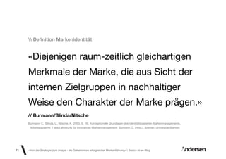 Deﬁnition Markenidentität


     «Diejenigen raum-zeitlich gleichartigen
     Merkmale der Marke, die aus Sicht der
     internen Zielgruppen in nachhaltiger
     Weise den Charakter der Marke prägen.»
     // Burmann/Blinda/Nitsche
     Burmann, C., Blinda, L., Nitsche, A. (2003, S. 16). Konzeptionelle Grundlagen des identitätsbasierten Markenmanagements.
      Arbeitspapier Nr. 1 des Lehrstuhls für innovatives Markenmanagement, Burmann, C. (Hrsg.), Bremen: Universität Bremen.




71   «Von der Strategie zum Image - die Geheimnisse erfolgreicher Markenführung»  Basics id-ee Blog
 