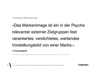 Deﬁnition Markenimage


     «Das Markenimage ist ein in der Psyche
     relevanter externer Zielgruppen fest
     verankertes, verdichtetes, wertendes
     Vorstellungsbild von einer Marke.»
     // Trommsdorff
     Trommsdorff, V. (1992). Wettbewerbsorientierte Image-Positionierung, In Markenartikel, Nr. 10. S. 458 - 463.




73   «Von der Strategie zum Image - die Geheimnisse erfolgreicher Markenführung»  Basics id-ee Blog
 