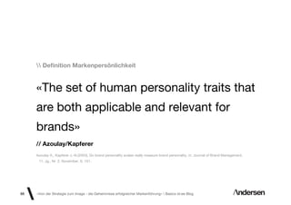 Deﬁnition Markenpersönlichkeit


     «The set of human personality traits that
     are both applicable and relevant for
     brands»
     // Azoulay/Kapferer
     Azoulay A., Kapferer J.-N.(2003), Do brand personality scales really measure brand personality, in: Journal of Brand Management,
      11, Jg., Nr. 2, November, S. 151.




88   «Von der Strategie zum Image - die Geheimnisse erfolgreicher Markenführung»  Basics id-ee Blog
 