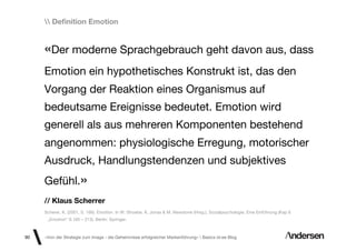Deﬁnition Emotion


     «Der moderne Sprachgebrauch geht davon aus, dass
     Emotion ein hypothetisches Konstrukt ist, das den
     Vorgang der Reaktion eines Organismus auf
     bedeutsame Ereignisse bedeutet. Emotion wird
     generell als aus mehreren Komponenten bestehend
     angenommen: physiologische Erregung, motorischer
     Ausdruck, Handlungstendenzen und subjektives
     Gefühl.»
     // Klaus Scherrer
     Scherer, K. (2001, S. 166). Emotion. In W. Stroebe, K. Jonas & M. Newstone (Hrsg.). Sozialpsychologie. Eine Einführung (Kap 6
      „Emotion“ S.165 – 213). Berlin: Springer.



90   «Von der Strategie zum Image - die Geheimnisse erfolgreicher Markenführung»  Basics id-ee Blog
 