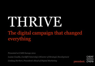 THRIVE
 The digital campaign that changed
 everything

 Presented at CASE Europe 2012
 Louise Casella, Cardiff University’s Director of Strategic Development
 Lindsay Herbert, Precedent’s Head of Digital Marketing
Digital Finance Forum 2011
 
