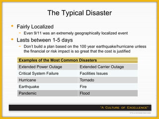 The Typical Disaster
•   Fairly Localized
    -   Even 9/11 was an extremely geographically localized event
•   Lasts between 1-5 days
    -   Don’t build a plan based on the 100 year earthquake/hurricane unless
        the financial or risk impact is so great that the cost is justified

    Examples of the Most Common Disasters
    Extended Power Outage              Extended Carrier Outage
    Critical System Failure            Facilities Issues
    Hurricane                          Tornado
    Earthquake                         Fire
    Pandemic                           Flood
 