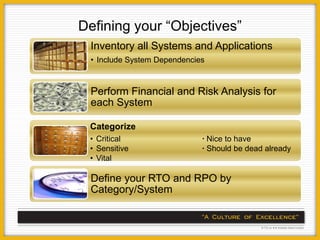 Defining your “Objectives”
 Inventory all Systems and Applications
 • Include System Dependencies



 Perform Financial and Risk Analysis for
 each System

 Categorize
 • Critical                  ∙ Nice to have
 • Sensitive                 ∙ Should be dead already
 • Vital

 Define your RTO and RPO by
 Category/System
 