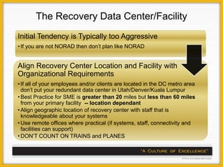 The Recovery Data Center/Facility
Initial Tendency is Typically too Aggressive
• If you are not NORAD then don’t plan like NORAD


Align Recovery Center Location and Facility with
Organizational Requirements
• If all of your employees and/or clients are located in the DC metro area
  don’t put your redundant data center in Utah/Denver/Kuala Lumpur
• Best Practice for SME is greater than 20 miles but less than 60 miles
  from your primary facility -- location dependant
• Align geographic location of recovery center with staff that is
  knowledgeable about your systems
• Use remote offices where practical (if systems, staff, connectivity and
  facilities can support)
• DON’T COUNT ON TRAINS and PLANES
 