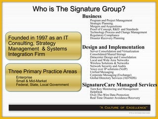 Who is The Signature Group?
                                      Business
                                         Program and Project Management
                                         Strategic Planning
                                         Mergers and Acquisitions
                                         Proof of Concept, R&D and Standards
                                         Technology Process and Change Management
                                         Regulatory Compliance
Founded in 1997 as an IT                 Disaster Recovery Planning
Consulting, Strategy
Management & Systems                  Design and Implementation
                                         Server Consolidation and Virtualization
Integration Firm                         Consolidated/Shared Storage
                                         Datacenter Design and Consolidation
                                         Local and Wide Area Networks
                                         Wireless Solutions & Networks
                                         Network Security and Audits
                                         Voice over IP solutions (VoIP)
Three Primary Practice Areas             Unified Messaging
                                         Corporate Messaging (Exchange)
   Enterprise                            Global Directory Services (AD/NDS)
   Small & Mid-Market
   Federal, State, Local Government   SignatureCare Managed Services
                                         Turn Key Monitoring and Management
                                         HelpDesk
                                         Over-The-Wire Data Protection
                                         Real Time Disaster Avoidance/Recovery
 