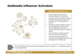 Goldmedia Influencer Activation
                                                             Was können wir für Sie tun?

                                                              Ermittlung des Status Quo Ihrer
                                                              Markensichtbarkeit im Social Web
                                                              Entwicklung einer Influencer Activation
                                                              Strategie mit dem Ziel eine Win-Win-
                                                              Win Situation für alle Beteiligten zu
                                                              erzielen
                                                              Persönliche und individuelle Ansprache
                                                              der Meinungsführer. Diese sind mit
                                                              über 20.000 anderen Influencer in
                                                              unserer Goldmedia Influencer Database
                                                              gelistet
                                                              Entwicklung von markenkonformen
                                                              Influencer Activation Konzepten
                                                              Ein Abschlussreporting gibt Ihnen
                                                              Aufschluss wie erfolgreich die Infuencer
                                                              Kampagne für Ihre Marke war



     Für eine erfolgreiche Influencer Activation Kampagne müssen mindestens 12 – 24 Monate Laufzeit
     veranschlagt werden.


                                                                                                         3
 