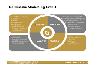Goldmedia Marketing GmbH

 Social Media Marketing                           Suchmaschinenmarketing (SEM)
 Facebook                                           Suchmaschinenoptimierung (SEO)
 Twitter                                               Affiliateprogramme
 Blog Marketing                                           Community Management
 Applikationen             CONSULTING   OPERATION             Gestaltung &
 Mobile-Marketing                                             Programmierung
 Newsletter-Marketing                                           Blogger Relations
 Email-Marketing



 Web-Usability
                                    G                          Online-Marketing
 Goldmedia Dashboard                                           Seminare
 Social-Media Monitoring      ANALYSE   TRAINING              Workshops
 Interaktions-Index                                         Inhouse-Seminare




                                                                                     4
 