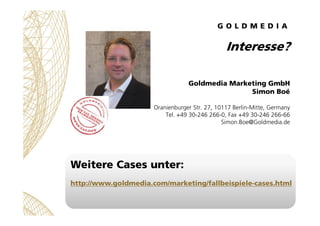 Interesse?

                                  Goldmedia Marketing GmbH
                                                 Simon Boé

                      Oranienburger Str. 27, 10117 Berlin-Mitte, Germany
                          Tel. +49 30-246 266-0, Fax +49 30-246 266-66
                                               Simon.Boe@Goldmedia.de




Weitere Cases unter:
http://www.goldmedia.com/marketing/fallbeispiele-cases.html
 