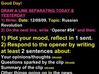 Good Day!  DRAW A LINE SEPARATING TODAY & YESTERDAY 1) Write:   Date:  12/09/09 , Topic:  Russian Revolution 2) On the next line, write “ Opener #54 ” and then:  1) Plot your mood, reflect in  1 sent . 2) Respond to the opener by writing at least  2 sentences  about : Your opinions/thoughts  OR/AND Questions sparked by the clip  OR/AND Summary of the clip  OR/AND Other things going on in the news. Announcements: None Intro Music: Untitled 