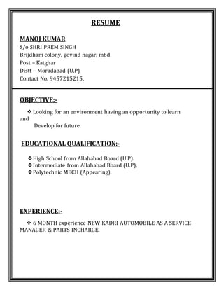 RESUME
MANOJ KUMAR
S/o SHRI PREM SINGH
Brijdham colony, govind nagar, mbd
Post – Katghar
Distt – Moradabad (U.P)
Contact No. 9457215215,
OBJECTIVE:-
 Looking for an environment having an opportunity to learn
and
Develop for future.
EDUCATIONAL QUALIFICATION:-
High School from Allahabad Board (U.P).
Intermediate from Allahabad Board (U.P).
Polytechnic MECH (Appearing).
EXPERIENCE:-
 6 MONTH experience NEW KADRI AUTOMOBILE AS A SERVICE
MANAGER & PARTS INCHARGE.
 
