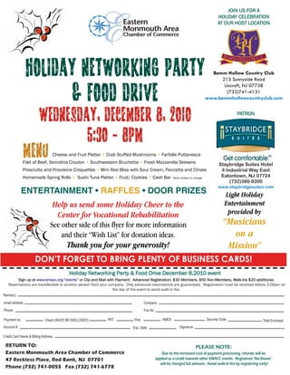 JOIN US FOR A
                                                                                                                                        HOLIDAY CELEBRATION
                                                                                                                                        AT OUR HOST LOCATION




                                                                                                                                   Bamm Hollow Country Club
                                                                                                                                       215 Sunnyside Road
                                                                                                                                        Lincroft, NJ 07738
                                                                                                                                          (732)741-4131
                                                                                                                                 www.bammhollowcountryclub.com


                                                                                                                                                 PATRON




                                     Cheese and Fruit Platter • Crab Stuffed Mushrooms • Farfalle Puttanesca
              Filet of Beef, Semolina Crouton • Southwestern Bruchetta • Fresh Mozzarella Skewers                                        Staybridge Suites Hotel
              Prosciutto and Provolone Croquettes • Mini Red Bliss with Sour Cream, Pancetta and Chives                                   4 Industrial Way East
              Homemade Spring Rolls • Sushi Tuna Platter • Fruit/ Cookies • Cash Bar                    Menu subject to change
                                                                                                                                          Eatontown, NJ 07724
                                                                                                                                              (732)380-9300
                                                                                                                                        www.staybridgesuites.com
            ENTERTAINMENT • RAFFLES • DOOR PRIZES                                                                                           Light Holiday
                                 Help us send some Holiday Cheer to the                                                                     Entertainment
                                  Center for Vocational Rehabilitation                                                                       provided by
                                See other side of this flyer for more information                                                           “Musicians
                                    and their “Wish List” for donation ideas.                                                                 on a
                                           Thank you for your generosity!                                                                    Mission”
                     DON’T FORGET TO BRING PLENTY OF BUSINESS CARDS!
                                            Holiday Networking Party & Food Drive December 8,2010 event
        Sign up at www.emacc.org “events” or Clip and Mail with Payment. Advanced Registration: $30 Members, $50 Non-Members, Walk-Ins $20 additional.
   Reservations are transferable to another person from your company. Only advanced reservations are guaranteed. Registration must be received before 3:00pm on
                                                               the day of the event to avoid walk-in fee.
Name(s)

email address                                                                      Company
Phone                                                                              Fax No.

Payment by:                 Check (MUST BE ENCLOSED)           M/C          Visa                 AMEX                            Security Code               Total Enclosed
Account #                                                                  Exp. Date                        Signature

Credit Card Name & Billing Address

 RETURN TO:                                                                                                              PLEASE NOTE:
 Eastern Monmouth Area Chamber of Commerce                                                      Due to the increased cost of payment processing, refunds will be
 47 Reckless Place, Red Bank, NJ 07701                                                       applied as a credit towards other EMACC events. Registered “No-Shows”
                                                                                               will be charged full amount. Avoid walk-in fee by registering early!
 Phone (732) 741-0055 Fax (732) 741-6778
 