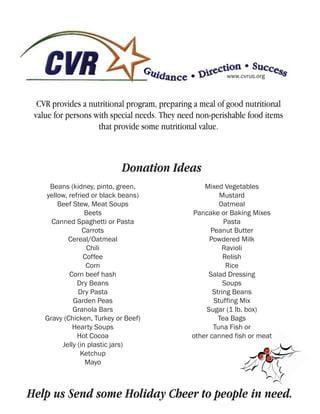 www.cvrus.org



  CVR provides a nutritional program, preparing a meal of good nutritional
 value for persons with special needs. They need non-perishable food items
                    that provide some nutritional value.



                             Donation Ideas
     Beans (kidney, pinto, green,                  Mixed Vegetables
    yellow, refried or black beans)                     Mustard
        Beef Stew, Meat Soups                           Oatmeal
                  Beets                        Pancake or Baking Mixes
      Canned Spaghetti or Pasta                           Pasta
                 Carrots                             Peanut Butter
            Cereal/Oatmeal                           Powdered Milk
                  Chili                                  Ravioli
                 Coffee                                   Relish
                  Corn                                     Rice
            Corn beef hash                          Salad Dressing
               Dry Beans                                  Soups
               Dry Pasta                              String Beans
             Garden Peas                              Stuffing Mix
             Granola Bars                          Sugar (1 lb. box)
    Gravy (Chicken, Turkey or Beef)                     Tea Bags
             Hearty Soups                             Tuna Fish or
               Hot Cocoa                       other canned fish or meat
         Jelly (in plastic jars)
                Ketchup
                  Mayo



Help us Send some Holiday Cheer to people in need.
 