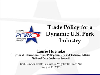 Trade Policy for a
                              Dynamic U.S. Pork
                                  Industry
                      Laurie Hueneke
Director of International Trade Policy, Sanitary and Technical Affairs
                  National Pork Producers Council

       BIVI Summer Health Seminar ● Wrightsville Beach NC
                        August 10, 2012
 