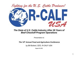 The State of U.S. Cattle Industry After 26 Years of
       Beef Checkoff Program Operations

                      Presentation to


     The 14th Annual Food and Agriculture Conference
             by Bill Bullard, CEO, R-CALF USA
                        August 10, 2012




                                                       1
 