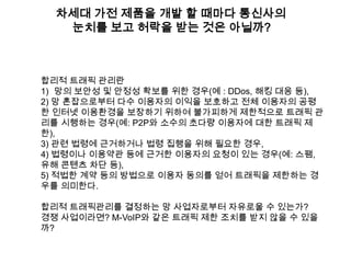 차세대 가전 제품을 개발 할 때마다 통신사의
   눈치를 보고 허락을 받는 것은 아닐까?



합리적 트래픽 관리란
1) 망의 보안성 및 안정성 확보를 위한 경우(예 : DDos, 해킹 대응 등),
2) 망 혼잡으로부터 다수 이용자의 이익을 보호하고 전체 이용자의 공평
한 인터넷 이용환경을 보장하기 위하여 불가피하게 제한적으로 트래픽 관
리를 시행하는 경우(예: P2P와 소수의 초다량 이용자에 대한 트래픽 제
한),
3) 관련 법령에 근거하거나 법령 집행을 위해 필요한 경우,
4) 법령이나 이용약관 등에 근거한 이용자의 요청이 있는 경우(예: 스팸,
유해 콘텐츠 차단 등),
5) 적법한 계약 등의 방법으로 이용자 동의를 얻어 트래픽을 제한하는 경
우를 의미한다.

합리적 트래픽관리를 결정하는 망 사업자로부터 자유로울 수 있는가?
경쟁 사업이라면? M-VoIP와 같은 트래픽 제한 조치를 받지 않을 수 있을
까?
 