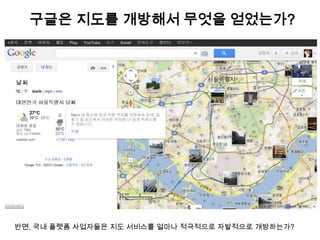 구글은 지도를 개방해서 무엇을 얻었는가?




반면, 국내 플랫폼 사업자들은 지도 서비스를 얼마나 적극적으로 자발적으로 개방하는가?
 