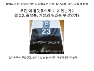 협업과 공존, 이타적 개인의 지혜로운 선택, 집단지성, 공유, 자발적 참여

       우린 왜 플랫폼으로 가고 있는가?
    웹 2.0, 플랫폼, 개방의 원리는 무엇인가?




 신자유주의, 무한경쟁, 보이지 않는 손, 이기적 개인의 합리적 선택
 