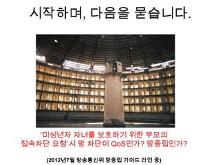 시작하며, 다음을 묻습니다.




   „미성년자 자녀를 보호하기 위한 부모의
접속차단 요청‟시 망 차단이 QoS인가? 망중립인가?

    (2012년7월 방송통신위 망중립 가이드 라인 중)
 