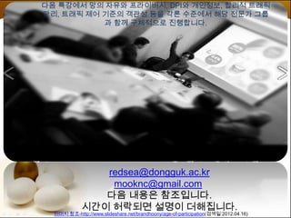 다음 특강에서 망의 자유와 프라이버시, DPI와 개인정보, 합리적 트래픽
관리, 트래픽 제어 기준의 객관성 등을 각론 수준에서 해당 전문가 그룹
           과 함께 구체적으로 진행합니다.




                redsea@dongguk.ac.kr
                 mooknc@gmail.com
                다음 내용은 참조입니다.
             시간이 허락되면 설명이 더해집니다.
  이미지 참조-http://www.slideshare.net/brandhoony/age-of-participation(검색일:2012.04.16)
 