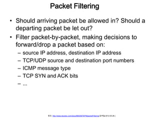 Packet Filtering

• Should arriving packet be allowed in? Should a
  departing packet be let out?
• Filter packet-by-packet, making decisions to
  forward/drop a packet based on:
  –   source IP address, destination IP address
  –   TCP/UDP source and destination port numbers
  –   ICMP message type
  –   TCP SYN and ACK bits
  –   ...




               참조: http://www.docstoc.com/docs/88005679/PMpacketFiltering(검색일:2012.05.28.)
 