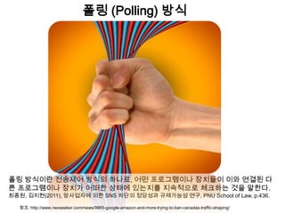 폴링 (Polling) 방식




폴링 방식이란 전송제어 방식의 하나로, 어떤 프로그램이나 장치들이 이와 연결된 다
른 프로그램이나 장치가 어떠한 상태에 있는지를 지속적으로 체크하는 것을 말한다.
최종원, 김지현(2011), 망사업자에 의한 SNS 차단의 정당성과 규제가능성 연구, PNU School of Law, p.436.

   참조: http://www.neoseeker.com/news/9965-google-amazon-and-more-trying-to-ban-canadas-traffic-shaping/
 