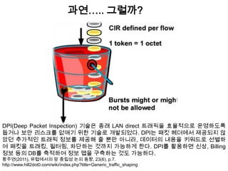 과연….. 그럴까?




DPI(Deep Packet Inspection) 기술은 종래 LAN direct 트래픽을 효율적으로 운영하도록
돕거나 보안 리스크를 없애기 위한 기술로 개발되었다. DPI는 패킷 헤더에서 제공되지 않
았던 추가적인 트래픽 정보를 제공해 줄 뿐만 아니라, 데이터의 내용을 키워드로 선별하
여 패킷을 트래킹, 필터링, 차단하는 것까지 가능하게 한다. DPI를 활용하면 신상, Billing
정보 등의 DB를 축적하여 정보 맵을 구축하는 것도 가능하다.
황주연(2011), 유럽에서의 망 중립성 논의 동향, 23(6), p.7.
http://www.hill2dot0.com/wiki/index.php?title=Generic_traffic_shaping
 