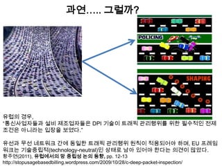 과연….. 그럴까?




유럽의 경우,
“통신사업자들과 설비 제조업자들은 DPI 기술이 트래픽 관리행위를 위한 필수적인 전제
조건은 아니라는 입장을 보였다.”

유선과 무선 네트워크 간에 동일한 트래픽 관리행위 원칙이 적용되어야 하며, EU 프레임
워크는 기술중립적(technology-neutral)인 상태로 남아 있어야 한다는 의견이 많았다.
황주연(2011), 유럽에서의 망 중립성 논의 동향, pp. 12-13
http://stopusagebasedbilling.wordpress.com/2009/10/28/c-deep-packet-inspection/
 