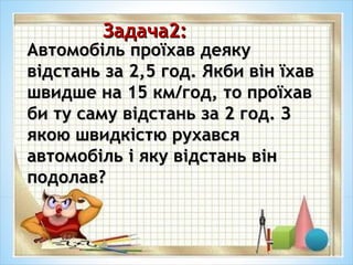Задача2:Задача2:
Автомобіль проїхав деякуАвтомобіль проїхав деяку
відстань за 2,5 год. Якби він їхаввідстань за 2,5 год. Якби він їхав
швидше на 15 км/год, то проїхавшвидше на 15 км/год, то проїхав
би ту саму відстань за 2 год. Зби ту саму відстань за 2 год. З
якою швидкістю рухавсяякою швидкістю рухався
автомобіль і яку відстань вінавтомобіль і яку відстань він
подолав?подолав?
 