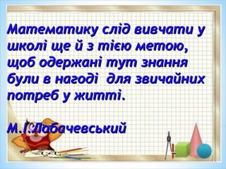 Математику слід вивчати уМатематику слід вивчати у
школі ще й з тією метою,школі ще й з тією метою,
щоб одержані тут знаннящоб одержані тут знання
були в нагоді для звичайнихбули в нагоді для звичайних
потреб у житті.потреб у житті.
М.І.ЛобачевськийМ.І.Лобачевський
 