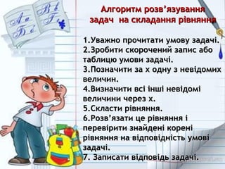 Алгоритм розвАлгоритм розв’’язуванняязування
задач на складання рівняннязадач на складання рівняння
1.1.Уважно прочитати умову задачі.Уважно прочитати умову задачі.
2.2.Зробити скорочений запис абоЗробити скорочений запис або
таблицю умови задачі.таблицю умови задачі.
3.3.Позначити за х одну з невідомихПозначити за х одну з невідомих
величин.величин.
4.4.Визначити всі інші невідоміВизначити всі інші невідомі
величини через х.величини через х.
5.5.Скласти рівняння.Скласти рівняння.
6.6.РозвРозв’’язати це рівняння іязати це рівняння і
перевірити знайдені кореніперевірити знайдені корені
рівняння на відповідність умовірівняння на відповідність умові
задачі.задачі.
7. Записати відповідь задачі.7. Записати відповідь задачі.
 