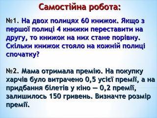 Самостійна робота:Самостійна робота:
№№1.1. На двох полицях 60 книжок. Якщо зНа двох полицях 60 книжок. Якщо з
першої полиці 4 книжки переставити напершої полиці 4 книжки переставити на
другу, то книжок на них стане порівну.другу, то книжок на них стане порівну.
Скільки книжок стояло на кожній полиціСкільки книжок стояло на кожній полиці
спочатку?спочатку?
№№2.2. Мама отримала премію. На покупкуМама отримала премію. На покупку
харчів було витрачено 0,5 усієї премії, а нахарчів було витрачено 0,5 усієї премії, а на
придбання білетів у кіно — 0,2 премії,придбання білетів у кіно — 0,2 премії,
залишилось 150 гривень. Визначте розмірзалишилось 150 гривень. Визначте розмір
премії.премії.
 