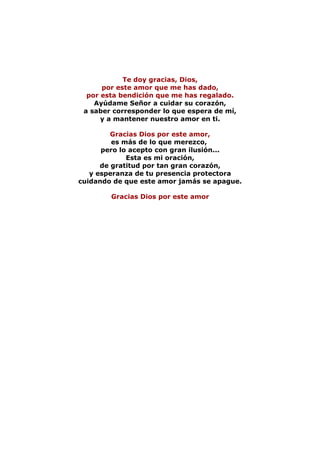 Te doy gracias, Dios,
      por este amor que me has dado,
  por esta bendición que me has regalado.
    Ayúdame Señor a cuidar su corazón,
 a saber corresponder lo que espera de mí,
      y a mantener nuestro amor en ti.

         Gracias Dios por este amor,
         es más de lo que merezco,
      pero lo acepto con gran ilusión...
             Esta es mi oración,
      de gratitud por tan gran corazón,
   y esperanza de tu presencia protectora
cuidando de que este amor jamás se apague.

        Gracias Dios por este amor
 