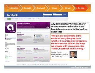Acquire   Engage   Convert   Serve             Grow    Retain




                             Ally Bank created “Ally Idea Share” 
                             so consumers can share ideas on 
                             how Ally can create a better banking 
                             experience
                             "We put our customers at the
                             center of everything we do --
                             whether it is product development,
                             the services we offer or the ways
                             we engage with consumers, like
                             Twitter, Facebook and our blog."
                             Sanjay Gupta
                             Chief Marketing Officer
                             Ally Financial
 