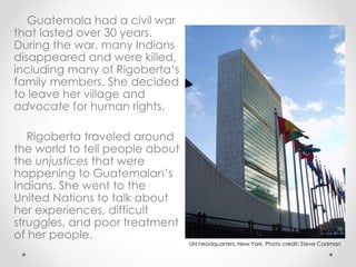 Guatemala had a civil war that lasted over 30 years. During the war, many Indians disappeared and were killed, including many of Rigoberta’s family members. She decided to leave her village and  advocate  for human rights.  Rigoberta traveled around the world to tell people about the  unjustices  that were happening to Guatemalan’s Indians. She went to the United Nations to talk about her experiences, difficult struggles, and poor treatment of her people. UN headquarters, New York. Photo credit: Steve Cadman 