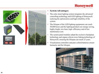 26
• System Advantages:
• The solar street lighting system integrates the advanced
controlling technology and LED lighting of Honeywell,
realizing the optimization and high-reliability of the
system.
• The lifespan of the LED lighting equipments can reach
50,000 hours and the lighting products are energy-saving,
highly bright, low-heat, high- efficiency and of low
maintenance cost.
• The system panel modules adopt the exclusive backplane
technology and organo-silicon cross linking technology of
Honeywell, ensuring the lifespan can reach 25 years.
• Visualization controllers and pure colloid batteries ensure
humanity and the lifespan.
 