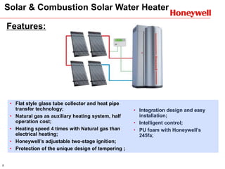 7
Features:
• Integration design and easy
installation;
• Intelligent control;
• PU foam with Honeywell’s
245fa;
• Flat style glass tube collector and heat pipe
transfer technology;
• Natural gas as auxiliary heating system, half
operation cost;
• Heating speed 4 times with Natural gas than
electrical heating;
• Honeywell’s adjustable two-stage ignition;
• Protection of the unique design of tempering ;
Solar & Combustion Solar Water Heater
 