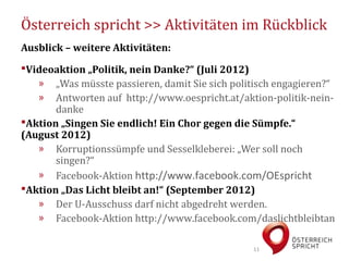 Österreich spricht >> Aktivitäten im Rückblick
Ausblick – weitere Aktivitäten:
Videoaktion „Politik, nein Danke?“ (Juli 2012)
   » „Was müsste passieren, damit Sie sich politisch engagieren?“
   » Antworten auf http://www.oespricht.at/aktion-politik-nein-
       danke
Aktion „Singen Sie endlich! Ein Chor gegen die Sümpfe.“
(August 2012)
   » Korruptionssümpfe und Sesselkleberei: „Wer soll noch
       singen?“
   » Facebook-Aktion http://www.facebook.com/OEspricht
Aktion „Das Licht bleibt an!“ (September 2012)
   » Der U-Ausschuss darf nicht abgedreht werden.
   » Facebook-Aktion http://www.facebook.com/daslichtbleibtan

                                                11
 