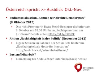 Österreich spricht >> Ausblick Okt.-Nov.
 Podiumsdiskussion „Können wir direkte Demokratie?“
  (8. Oktober 2012)
   » Ö spricht Promotorin Beate Meinl-Reisinger diskutiert am
       8. Oktober um 18.00 Uhr beim „Rechtspanorama am
       Juridicum“ Details unter: http://bit.ly/OJf9Pk
 Aktion „Nachhaltigkeit in der Politik“ (November 2012)
   » Eigene Session im Rahmen der SchumBeta Konferenz
       „Nachhaltigkeit als Motor für Innovation“
       http://mehrblick.at/schumbeta/thema/
 Lust auf Mitarbeit?
   » Einmeldung bei Andi Lechner unter hallo@oespricht.at
 