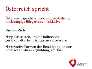 Österreich spricht
Österreich spricht ist eine überparteiliche,
unabhängige BürgerInnen-Initiative.

Unsere Ziele
Impulse setzen, um die Kultur des
gesellschaftlichen Dialogs zu verbessern
Innovative Formen der Beteiligung an der
politischen Meinungsbildung eröffnen



                                           2
 