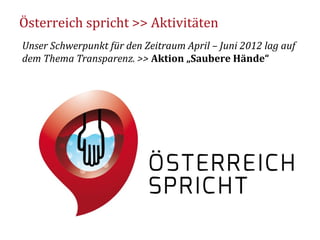 Österreich spricht >> Aktivitäten
Unser Schwerpunkt für den Zeitraum April – Juni 2012 lag auf
dem Thema Transparenz. >> Aktion „Saubere Hände“




                                              3
 