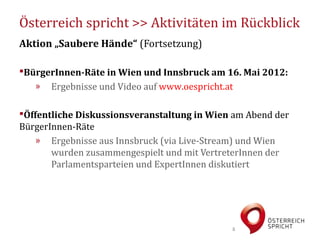 Österreich spricht >> Aktivitäten im Rückblick
Aktion „Saubere Hände“ (Fortsetzung)

BürgerInnen-Räte in Wien und Innsbruck am 16. Mai 2012:
   » Ergebnisse und Video auf www.oespricht.at

Öffentliche Diskussionsveranstaltung in Wien am Abend der
BürgerInnen-Räte
   » Ergebnisse aus Innsbruck (via Live-Stream) und Wien
       wurden zusammengespielt und mit VertreterInnen der
       Parlamentsparteien und ExpertInnen diskutiert




                                             8
 