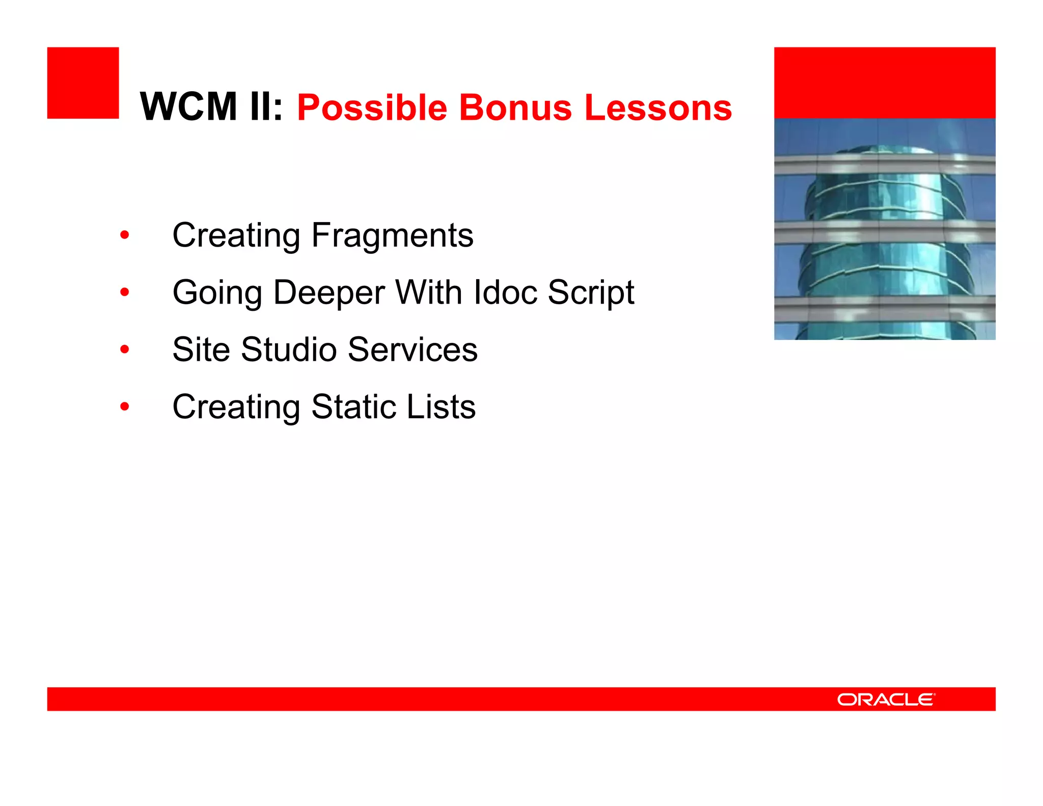 WCM II: Possible Bonus Lessons


•    Creating Fragments
            g    g                   <Insert Picture Here>


•    Going Deeper With Idoc Script
•    Site Studio Services
•    Creating Static Lists
 