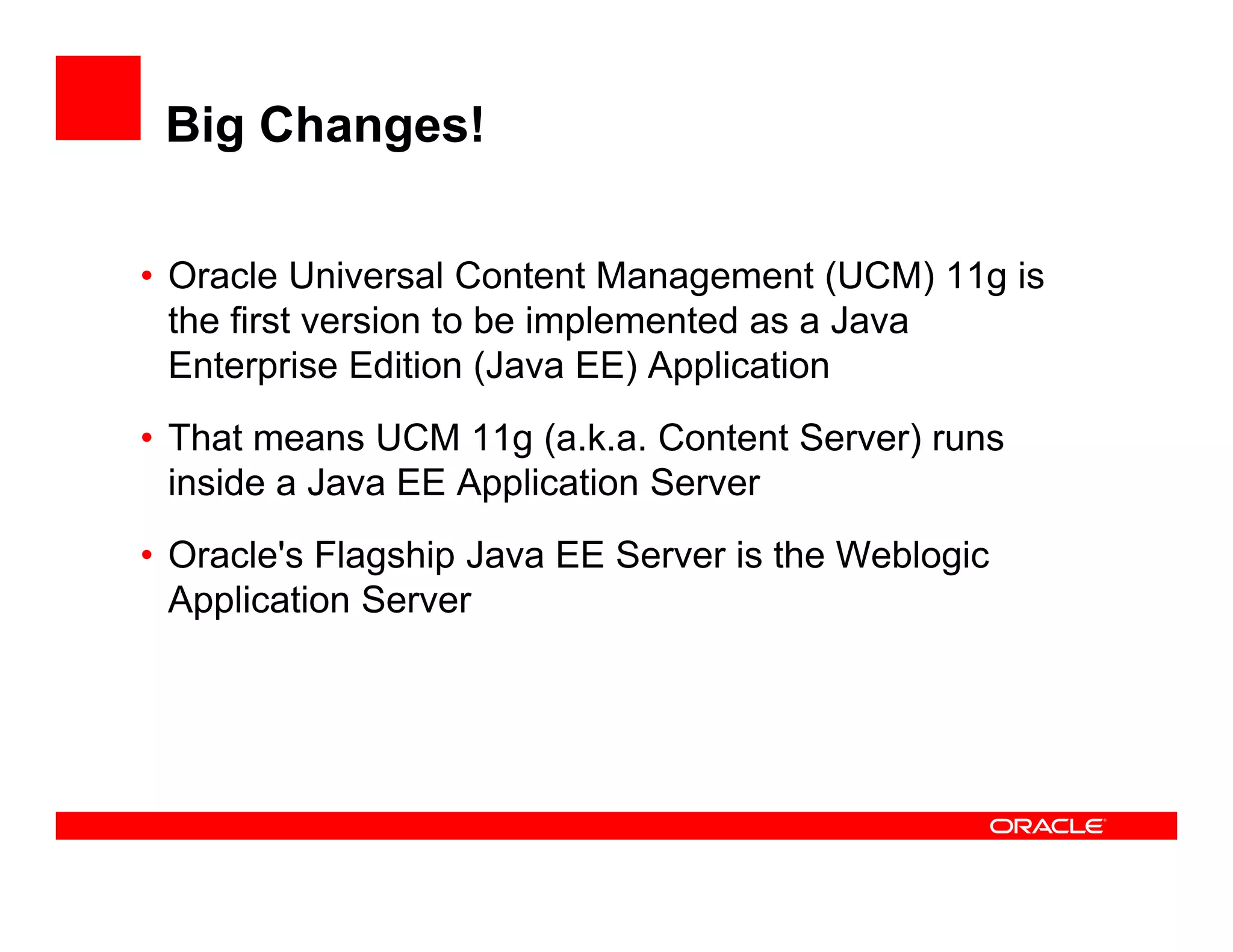 Big Changes!

• Oracle Universal Content Management (
                                  g       (UCM) 11g is
                                                ) g
  the first version to be implemented as a Java
  Enterprise Edition (Java EE) Application
• That means UCM 11g (a.k.a. Content Server) runs
  inside a Java EE Application Server
• Oracle's Flagship Java EE Server is the Weblogic
  Application Server
 