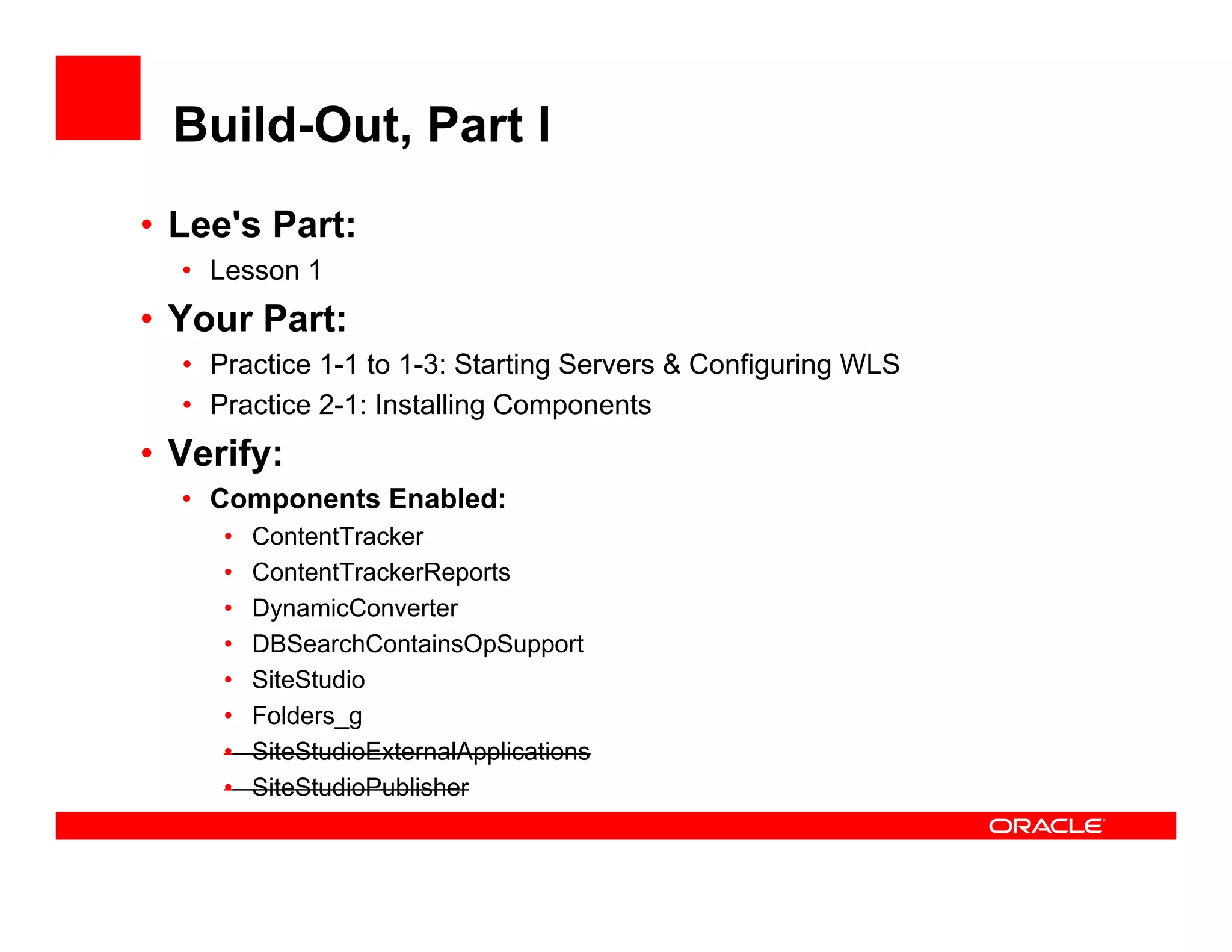Build-Out, Part I
• Lee's Part:
  • Lesson 1
• Your Part:
  • Practice 1-1 to 1-3: Starting Servers & Configuring WLS
  • Practice 2-1: Installing Components
                           g     p
• Verify:
  • Components Enabled:
     •   ContentTracker
     •   ContentTrackerReports
     •   DynamicConverter
     •   DBSearchContainsOpSupport
                             p pp
     •   SiteStudio
     •   Folders_g
     •   SiteStudioExternalApplications
     •   SiteStudioPublisher
 