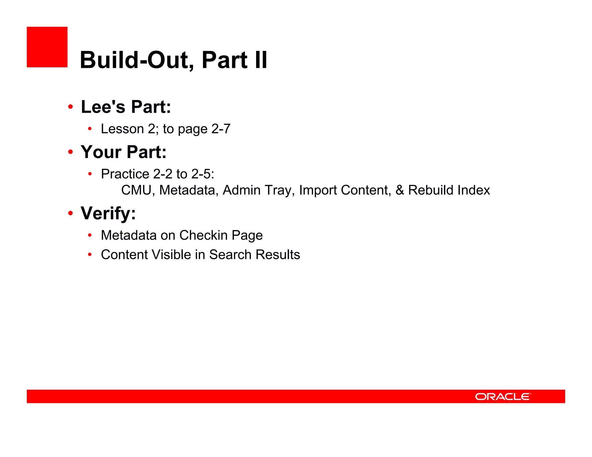 Build-Out, Part II
• Lee's Part:
  • Lesson 2; to page 2-7
• Your Part:
  • Practice 2-2 to 2-5:
       CMU, Metadata, Admin Tray, Import Content, & Rebuild Index
• Verify:
  • Metadata on Checkin Page
  • Content Visible in Search Results
 