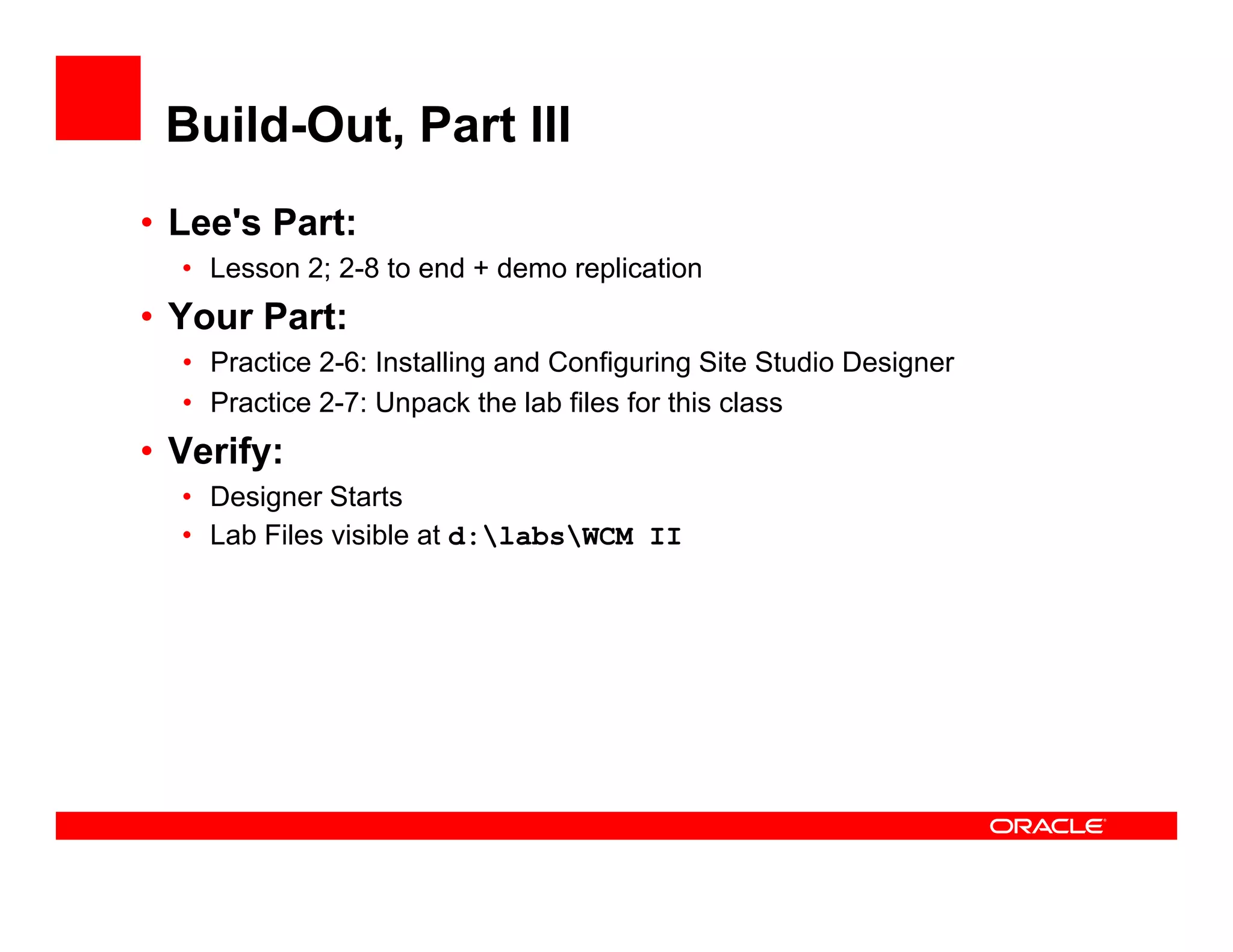 Build-Out, Part III
• Lee's Part:
  • Lesson 2; 2-8 to end + demo replication
• Your Part:
  • Practice 2-6: Installing and Configuring Site Studio Designer
  • Practice 2-7: Unpack the lab files for this class
                     p
• Verify:
  • Designer Starts
  • Lab Files visible at d:labsWCM II
 